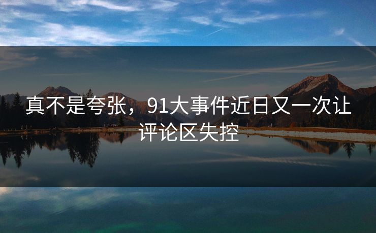 真不是夸张，91大事件近日又一次让评论区失控