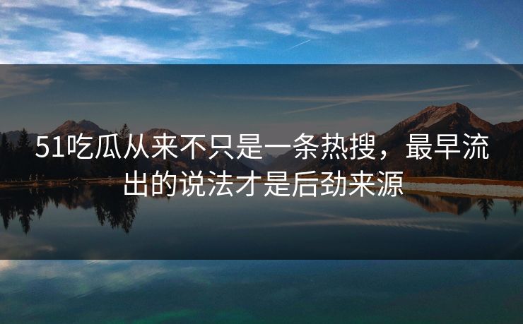 51吃瓜从来不只是一条热搜，最早流出的说法才是后劲来源