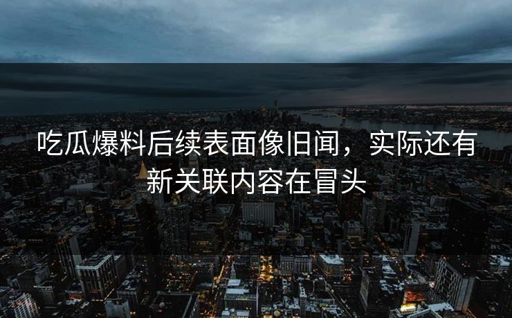 吃瓜爆料后续表面像旧闻，实际还有新关联内容在冒头