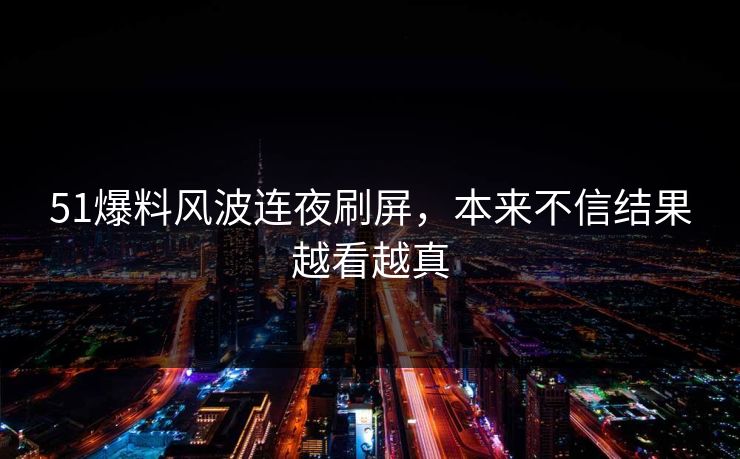 51爆料风波连夜刷屏，本来不信结果越看越真