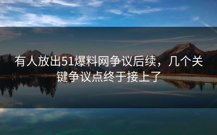 有人放出51爆料网争议后续，几个关键争议点终于接上了