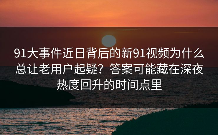91大事件近日背后的新91视频为什么总让老用户起疑?答案可能藏在深夜热度回升的时间点里 91大事件近日背后的新91视频为什么总让老用户起疑?答案可能藏在深夜热度回升的时间点里