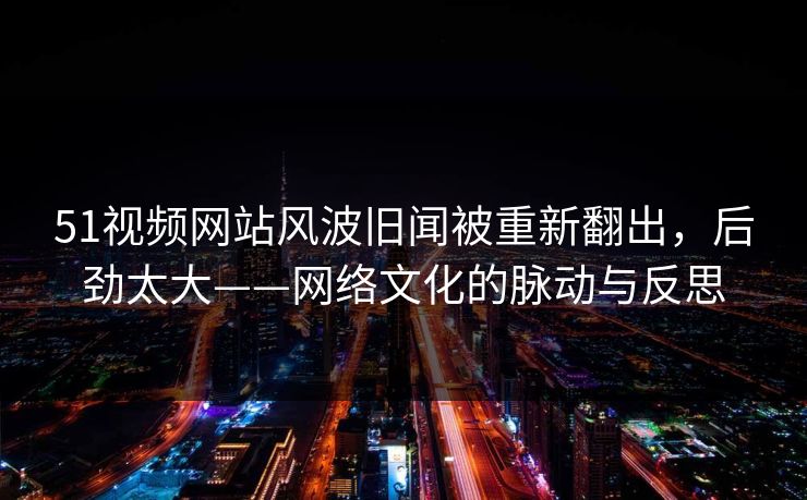 51视频网站风波旧闻被重新翻出,后劲太大——网络文化的脉动与反思 51视频网站风波旧闻被重新翻出,后劲太大——网络文化的脉动与反思