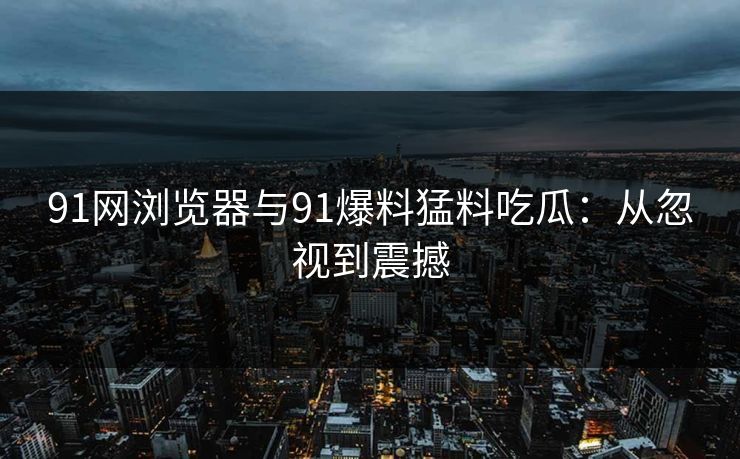 91网浏览器与91爆料猛料吃瓜:从忽视到震撼 91网浏览器与91爆料猛料吃瓜:从忽视到震撼
