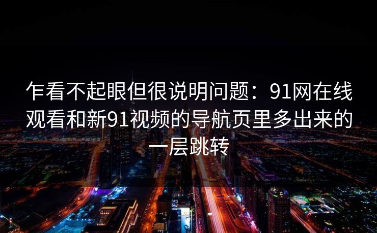 乍看不起眼但很说明问题：91网在线观看和新91视频的导航页里多出来的一层跳转