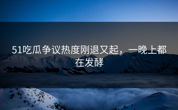 51吃瓜争议热度刚退又起，一晚上都在发酵