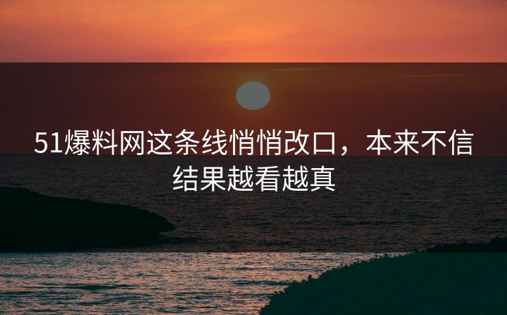 51爆料网这条线悄悄改口，本来不信结果越看越真